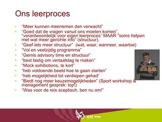 Ons leerproces “ Meer kunnen meenemen dan verwacht” “ Goed dat de vragen vanuit ons moeten komen”, “verantwoordelijk voor eigen leerproces” MAAR “soms helpen met wat meer gerichte info” (structuur). “ Geef iets meer structuur”  (wat, waar, wanneer, waartoe) “ Vol en veelzijdig programma” “ Gemis advisory time en structuur” “ best lastig om vertaalslag te maken” “ Mock exhibotions, te kort” “ heb voldoende beeld hoe te gaan starten” “ heb mogelijkheid tot verdiepen gehad” “ Biedt nog meer keuzemogelijkheden” (Sport workshop & management gesprek: top!) “ Was voor de reis sceptisch, ben nu om!”  