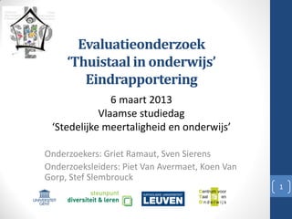 Evaluatieonderzoek
‘Thuistaal in onderwijs’
Eindrapportering
Onderzoekers: Griet Ramaut, Sven Sierens
Onderzoeksleiders: Piet Van Avermaet, Koen Van
Gorp, Stef Slembrouck
1
6 maart 2013
Vlaamse studiedag
‘Stedelijke meertaligheid en onderwijs’
 