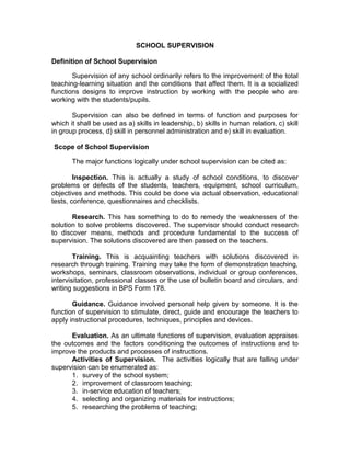 SCHOOL SUPERVISION
Definition of School Supervision
Supervision of any school ordinarily refers to the improvement of the total
teaching-learning situation and the conditions that affect them. It is a socialized
functions designs to improve instruction by working with the people who are
working with the students/pupils.
Supervision can also be defined in terms of function and purposes for
which it shall be used as a) skills in leadership, b) skills in human relation, c) skill
in group process, d) skill in personnel administration and e) skill in evaluation.
Scope of School Supervision
The major functions logically under school supervision can be cited as:
Inspection. This is actually a study of school conditions, to discover
problems or defects of the students, teachers, equipment, school curriculum,
objectives and methods. This could be done via actual observation, educational
tests, conference, questionnaires and checklists.
Research. This has something to do to remedy the weaknesses of the
solution to solve problems discovered. The supervisor should conduct research
to discover means, methods and procedure fundamental to the success of
supervision. The solutions discovered are then passed on the teachers.
Training. This is acquainting teachers with solutions discovered in
research through training. Training may take the form of demonstration teaching,
workshops, seminars, classroom observations, individual or group conferences,
intervisitation, professional classes or the use of bulletin board and circulars, and
writing suggestions in BPS Form 178.
Guidance. Guidance involved personal help given by someone. It is the
function of supervision to stimulate, direct, guide and encourage the teachers to
apply instructional procedures, techniques, principles and devices.
Evaluation. As an ultimate functions of supervision, evaluation appraises
the outcomes and the factors conditioning the outcomes of instructions and to
improve the products and processes of instructions.
Activities of Supervision. The activities logically that are falling under
supervision can be enumerated as:
1. survey of the school system;
2. improvement of classroom teaching;
3. in-service education of teachers;
4. selecting and organizing materials for instructions;
5. researching the problems of teaching;
 