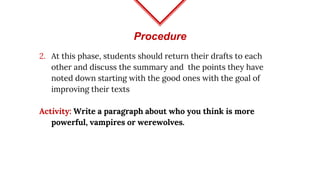 Procedure
2. At this phase, students should return their drafts to each
other and discuss the summary and the points they have
noted down starting with the good ones with the goal of
improving their texts
Activity: Write a paragraph about who you think is more
powerful, vampires or werewolves.
 