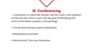 III. Conferencing
◈ A procedure in which the teacher and the writer work together
on the text the writer wrote with the goal of identifying the
writer’s intentions, purpose, and meanings.
◈ Can be done during or post composition
◈Individualized attention
◈Interactional/ two-way discussion
 