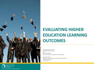 MARY CATHARINE LENNON
SENIOR RESEARCH ANALYST
AND
RICHARD WIGGERS
EXECUTIVE DIRECTOR, RESEARCH AND PROGRAMS
PRESENTATION TO:
CANADIAN EVALUATION SOCIETY ANNUAL CONFERENCE
TORONTO, ONTARIO
JUNE 10, 2013
EVALUATING HIGHER
EDUCATION LEARNING
OUTCOMES
Informing the Future of Higher Education
 