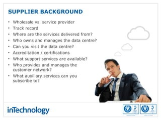 SUPPLIER BACKGROUND
• Wholesale vs. service provider
• Track record
• Where are the services delivered from?
• Who owns and manages the data centre?
• Can you visit the data centre?
• Accreditation / certifications
• What support services are available?
• Who provides and manages the
customer network?
• What auxiliary services can you
subscribe to?
 