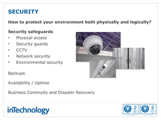 How to protect your environment both physically and logically?
Security safeguards
• Physical access
• Security guards
• CCTV
• Network security
• Environmental security
Backups
Availability / Uptime
Business Continuity and Disaster Recovery
SECURITY
 