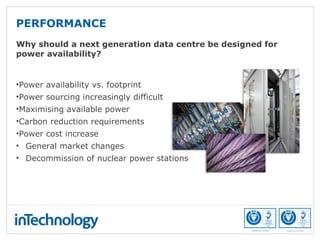 PERFORMANCE
Why should a next generation data centre be designed for
power availability?
•Power availability vs. footprint
•Power sourcing increasingly difficult
•Maximising available power
•Carbon reduction requirements
•Power cost increase
• General market changes
• Decommission of nuclear power stations
 