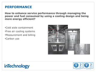 How to enhance service performance through managing the
power and fuel consumed by using a cooling design and being
more energy efficient?
•Cold aisle containment
•Free air cooling systems
•Measurement and billing
•Carbon use
PERFORMANCE
 