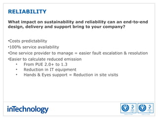 What impact on sustainability and reliability can an end-to-end
design, delivery and support bring to your company?
•Costs predictability
•100% service availability
•One service provider to manage = easier fault escalation & resolution
•Easier to calculate reduced emission
• From PUE 2.0+ to 1.3
• Reduction in IT equipment
• Hands & Eyes support = Reduction in site visits
RELIABILITY
 