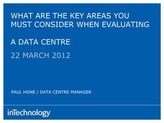 22 MARCH 2012
PAUL HONE / DATA CENTRE MANAGER
WHAT ARE THE KEY AREAS YOU
MUST CONSIDER WHEN EVALUATING
A DATA CENTRE
 
