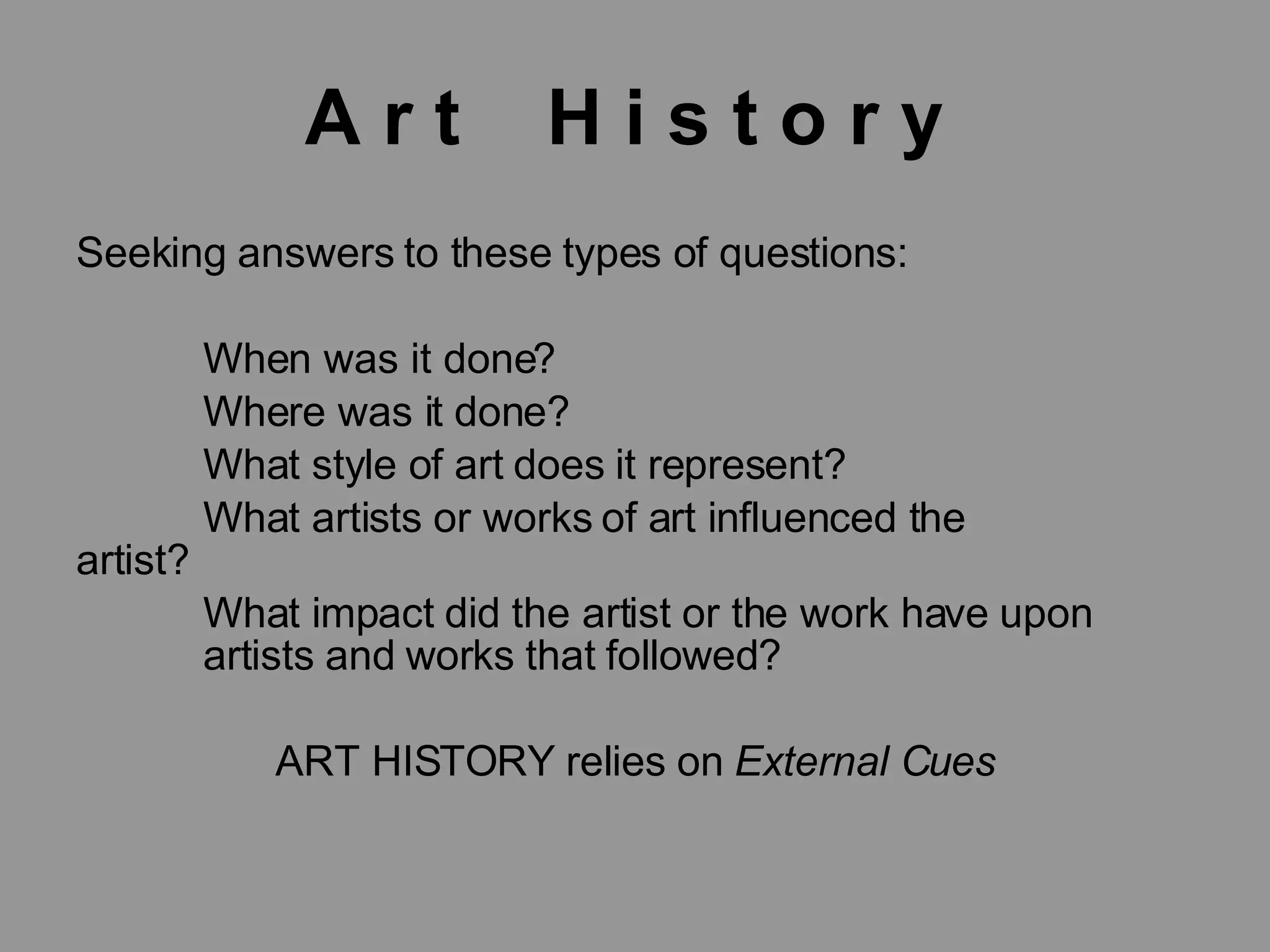 A r t H i s t o r y Seeking answers to these types of questions: When was it done? Where was it done? What style of art does it represent? What artists or works of art influenced the artist? What impact did the artist or the work have upon artists and works that followed? ART HISTORY relies on External Cues