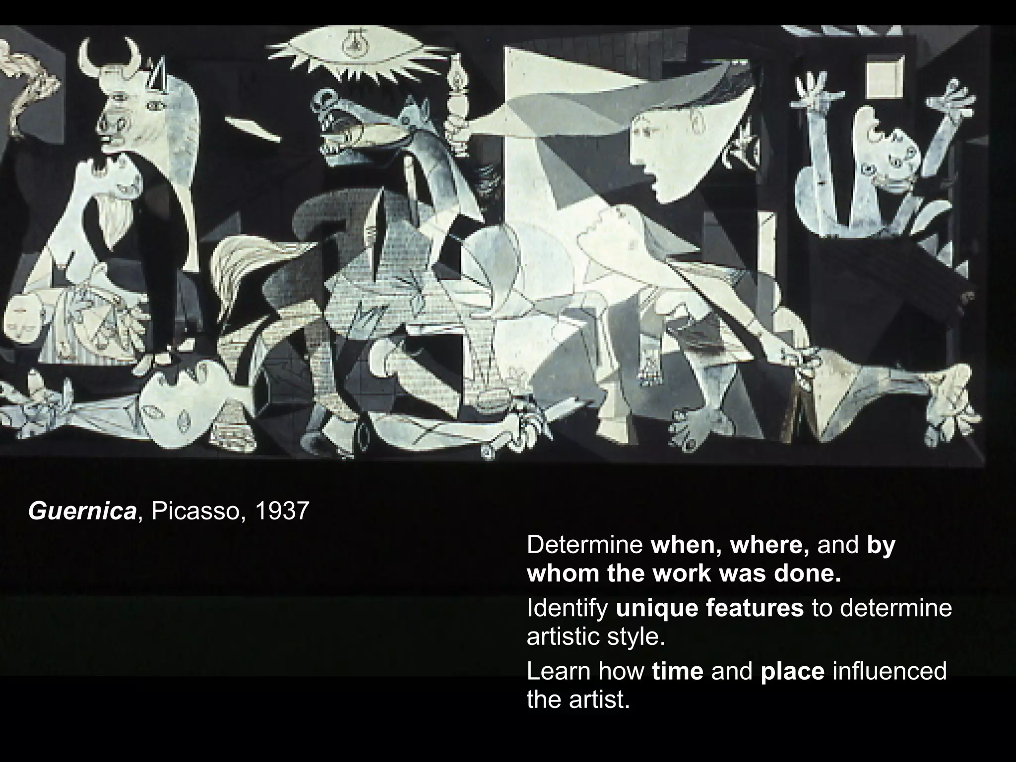 Guernica , Picasso, 1937 Determine when, where, and by whom the work was done. Identify unique features to determine artistic style. Learn how time and place influenced the artist.