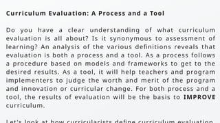 Curriculum Evaluation: A Process and a Tool
Do you have a clear understanding of what curriculum
evaluation is all about? Is it synonymous to assessment of
learning? An analysis of the various definitions reveals that
evaluation is both a process and a tool. As a process follows
a procedure based on models and frameworks to get to the
desired results. As a tool, it will help teachers and program
implementers to judge the worth and merit of the program
and innovation or curricular change. For both process and a
tool, the results of evaluation will be the basis to IMPROVE
curriculum.
 