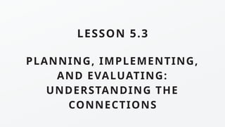 PLANNING, IMPLEMENTING,
AND EVALUATING:
UNDERSTANDING THE
CONNECTIONS
LESSON 5.3
 