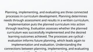 Planning, implementing, and evaluating are three connected
processes in curriculum development. Planning determines
needs through assessment and results in a written curriculum.
Implementation puts the planned curriculum into action
through teaching. Evaluation assesses whether the planned
curriculum was successfully implemented and the desired
learning outcomes achieved. The processes are cyclical -
evaluation informs future planning, which leads again to
implementation and evaluation. Understanding the
connections between planning, implementing, and evaluating
 
