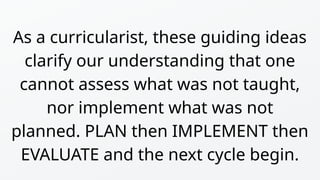 As a curricularist, these guiding ideas
clarify our understanding that one
cannot assess what was not taught,
nor implement what was not
planned. PLAN then IMPLEMENT then
EVALUATE and the next cycle begin.
 