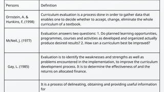 Persons Definition
Ornstein, A. &
Hunkins, F, (1998)
Curriculum evaluation is a process done in order to gather data that
enables one to decide whether to accept, change, eliminate the whole
curriculum of a textbook.
McNeil, J. (1977)
Evaluation answers two questions: 1. Do planned learning opportunities,
programmes, courses and activities as developed and organized actually
produce desired results? 2. How can a curriculum best be improved?
Gay, L. (1985)
Evaluation is to identify the weaknesses and strengths as well as
problems encountered in the implementation, to improve the curriculum
development process. It is to determine the effectiveness of and the
returns on allocated finance.
It is a process of delineating, obtaining and providing useful information
for
.
 