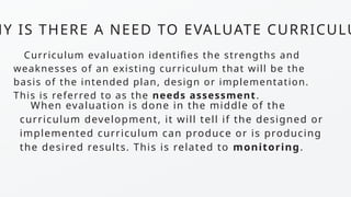 HY IS THERE A NEED TO EVALUATE CURRICULU
Curriculum evaluation identifies the strengths and
weaknesses of an existing curriculum that will be the
basis of the intended plan, design or implementation.
This is referred to as the needs assessment.
When evaluation is done in the middle of the
curriculum development, it will tell if the designed or
implemented curriculum can produce or is producing
the desired results. This is related to monitoring.
 