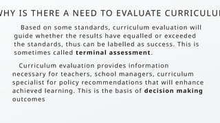 WHY IS THERE A NEED TO EVALUATE CURRICULUM
Based on some standards, curriculum evaluation will
guide whether the results have equalled or exceeded
the standards, thus can be labelled as success. This is
sometimes called terminal assessment.
Curriculum evaluation provides information
necessary for teachers, school managers, curriculum
specialist for policy recommendations that will enhance
achieved learning. This is the basis of decision making
outcomes
 