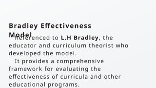 Bradley Effectiveness
Model
Referenced to L.H Bradley, the
educator and curriculum theorist who
developed the model.
It provides a comprehensive
framework for evaluating the
effectiveness of curricula and other
educational programs.
 