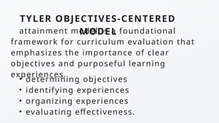 TYLER OBJECTIVES-CENTERED
MODEL
attainment model is a foundational
framework for curriculum evaluation that
emphasizes the importance of clear
objectives and purposeful learning
experiences.
• determining objectives
• identifying experiences
• organizing experiences
• evaluating effectiveness.
 
