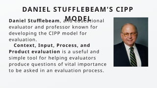 DANIEL STUFFLEBEAM'S CIPP
MODEL
Context, Input, Process, and
Product evaluation is a useful and
simple tool for helping evaluators
produce questions of vital importance
to be asked in an evaluation process.
Daniel Stufflebeam, and educational
evaluator and professor known for
developing the CIPP model for
evaluation.
 