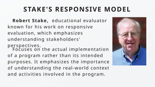 STAKE'S RESPONSIVE MODEL
Focuses on the actual implementation
of a program rather than its intended
purposes. It emphasizes the importance
of understanding the real-world context
and activities involved in the program.
Robert Stake, educational evaluator
known for his work on responsive
evaluation, which emphasizes
understanding stakeholders'
perspectives.
 