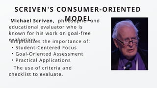 SCRIVEN'S CONSUMER-ORIENTED
MODEL
Emphasizes the importance of:
• Student-Centered Focus
• Goal-Oriented Assessment
• Practical Applications
The use of criteria and
checklist to evaluate.
Michael Scriven, philosopher and
educational evaluator who is
known for his work on goal-free
evaluation.
 