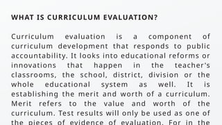 WHAT IS CURRICULUM EVALUATION?
Curriculum evaluation is a component of
curriculum development that responds to public
accountability. It looks into educational reforms or
innovations that happen in the teacher's
classrooms, the school, district, division or the
whole educational system as well. It is
establishing the merit and worth of a curriculum.
Merit refers to the value and worth of the
curriculum. Test results will only be used as one of
 