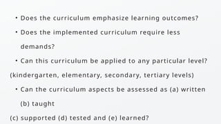 • Does the curriculum emphasize learning outcomes?
• Does the implemented curriculum require less
demands?
• Can this curriculum be applied to any particular level?
(kindergarten, elementary, secondary, tertiary levels)
• Can the curriculum aspects be assessed as (a) written
(b) taught
(c) supported (d) tested and (e) learned?
 