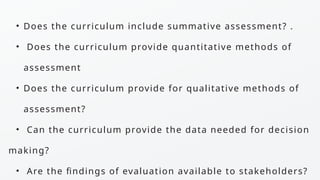 • Does the curriculum include summative assessment? .
• Does the curriculum provide quantitative methods of
assessment
• Does the curriculum provide for qualitative methods of
assessment?
• Can the curriculum provide the data needed for decision
making?
• Are the findings of evaluation available to stakeholders?
 