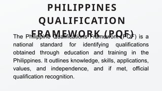 PHILIPPINES
QUALIFICATION
FRAMEWORK (PQF)
The Philippine Qualifications Framework (PQF) is a
national standard for identifying qualifications
obtained through education and training in the
Philippines. It outlines knowledge, skills, applications,
values, and independence, and if met, official
qualification recognition.
 