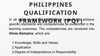 PHILIPPINES
QUALIFICATION
FRAMEWORK (PQF)
In all eight levels, the individual is expected to achieve
specific standards and competencies as evidenced in the
learning outcomes. The competencies are clustered into
three domains, which are:
1.Knowledge, Skills and Values
2.Application
3.Degree of Independence in Responsibility
 