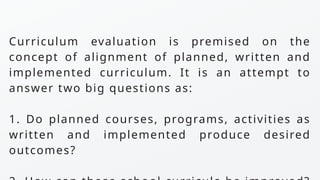 Curriculum evaluation is premised on the
concept of alignment of planned, written and
implemented curriculum. It is an attempt to
answer two big questions as:
1. Do planned courses, programs, activities as
written and implemented produce desired
outcomes?
 