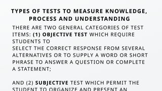 THERE ARE TWO GENERAL CATEGORIES OF TEST
ITEMS: (1) OBJECTIVE TEST WHICH REQUIRE
STUDENTS TO
SELECT THE CORRECT RESPONSE FROM SEVERAL
ALTERNATIVES OR TO SUPPLY A WORD OR SHORT
PHRASE TO ANSWER A QUESTION OR COMPLETE
A STATEMENT;
AND (2) SUBJECTIVE TEST WHICH PERMIT THE
TYPES OF TESTS TO MEASURE KNOWLEDGE,
PROCESS AND UNDERSTANDING
 