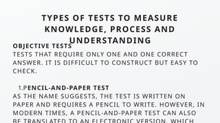 TYPES OF TESTS TO MEASURE
KNOWLEDGE, PROCESS AND
UNDERSTANDING
OBJECTIVE TESTS
TESTS THAT REQUIRE ONLY ONE AND ONE CORRECT
ANSWER. IT IS DIFFICULT TO CONSTRUCT BUT EASY TO
CHECK.
1.PENCIL-AND-PAPER TEST
AS THE NAME SUGGESTS, THE TEST IS WRITTEN ON
PAPER AND REQUIRES A PENCIL TO WRITE. HOWEVER, IN
MODERN TIMES, A PENCIL-AND-PAPER TEST CAN ALSO
 
