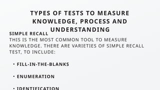 TYPES OF TESTS TO MEASURE
KNOWLEDGE, PROCESS AND
UNDERSTANDING
SIMPLE RECALL
THIS IS THE MOST COMMON TOOL TO MEASURE
KNOWLEDGE. THERE ARE VARIETIES OF SIMPLE RECALL
TEST, TO INCLUDE:
• FILL-IN-THE-BLANKS
• ENUMERATION
 