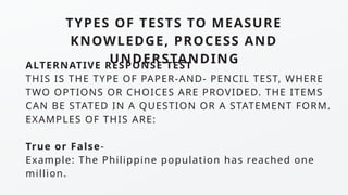 TYPES OF TESTS TO MEASURE
KNOWLEDGE, PROCESS AND
UNDERSTANDING
ALTERNATIVE RESPONSE TEST
THIS IS THE TYPE OF PAPER-AND- PENCIL TEST, WHERE
TWO OPTIONS OR CHOICES ARE PROVIDED. THE ITEMS
CAN BE STATED IN A QUESTION OR A STATEMENT FORM.
EXAMPLES OF THIS ARE:
True or False-
Example: The Philippine population has reached one
million.
 