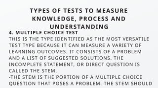TYPES OF TESTS TO MEASURE
KNOWLEDGE, PROCESS AND
UNDERSTANDING
4. MULTIPLE CHOICE TEST
THIS IS THE TYPE IDENTIFIED AS THE MOST VERSATILE
TEST TYPE BECAUSE IT CAN MEASURE A VARIETY OF
LEARNING OUTCOMES. IT CONSISTS OF A PROBLEM
AND A LIST OF SUGGESTED SOLUTIONS. THE
INCOMPLETE STATEMENT, OR DIRECT QUESTION IS
CALLED THE STEM.
-THE STEM IS THE PORTION OF A MULTIPLE CHOICE
QUESTION THAT POSES A PROBLEM. THE STEM SHOULD
 