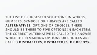 THE LIST OF SUGGESTED SOLUTIONS IN WORDS,
NUMBERS, SYMBOLS OR PHRASES ARE CALLED
ALTERNATIVES, OPTIONS OR CHOICES. THERE
SHOULD BE THREE TO FIVE OPTIONS IN EACH ITEM.
THE CORRECT ALTERNATIVE IS CALLED THE ANSWER
WHILE THE REMAINING OPTIONS OR CHOICES ARE
CALLED DISTRACTERS, DISTRACTORS, OR DECOYS.
 