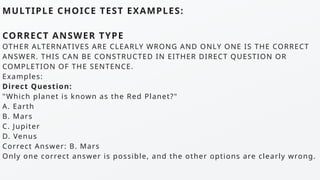 MULTIPLE CHOICE TEST EXAMPLES:
CORRECT ANSWER TYPE
OTHER ALTERNATIVES ARE CLEARLY WRONG AND ONLY ONE IS THE CORRECT
ANSWER. THIS CAN BE CONSTRUCTED IN EITHER DIRECT QUESTION OR
COMPLETION OF THE SENTENCE.
Examples:
Direct Question:
"Which planet is known as the Red Planet?"
A. Earth
B. Mars
C. Jupiter
D. Venus
Correct Answer: B. Mars
Only one correct answer is possible, and the other options are clearly wrong.
 