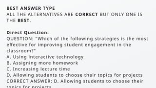 BEST ANSWER TYPE
ALL THE ALTERNATIVES ARE CORRECT BUT ONLY ONE IS
THE BEST.
Direct Question:
QUESTION: "Which of the following strategies is the most
effective for improving student engagement in the
classroom?"
A. Using interactive technology
B. Assigning more homework
C. Increasing lecture time
D. Allowing students to choose their topics for projects
CORRECT ANSWER: D. Allowing students to choose their
 