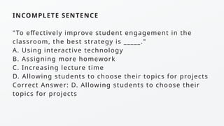 INCOMPLETE SENTENCE
"To effectively improve student engagement in the
classroom, the best strategy is _____."
A. Using interactive technology
B. Assigning more homework
C. Increasing lecture time
D. Allowing students to choose their topics for projects
Correct Answer: D. Allowing students to choose their
topics for projects
 