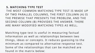 5. MATCHING TYPE TEST
THE MOST COMMON MATCHING TYPE TEST IS MADE UP
OF TWO PARALLEL COLUMNS, THE FIRST COLUMN (A) IS
THE PREMISE THAT PRESENTS THE PROBLEM, AND THE
SECOND COLUMN (B) PROVIDES THE ANSWER. THERE
ARE MANY MODIFIED MATCHING TYPES AS WELL.
Matching type test is useful in measuring factual
information as well as relationships between two
things, ideas or concepts. It reduces guessing to the
minimum as compared to alternative response test.
Some of the relationships that can be matched are
found in the matrix below:
 