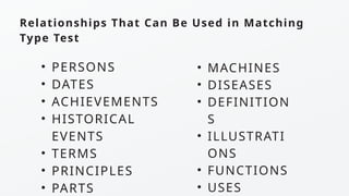 Relationships That Can Be Used in Matching
Type Test
• PERSONS
• DATES
• ACHIEVEMENTS
• HISTORICAL
EVENTS
• TERMS
• PRINCIPLES
• PARTS
• MACHINES
• DISEASES
• DEFINITION
S
• ILLUSTRATI
ONS
• FUNCTIONS
• USES
 