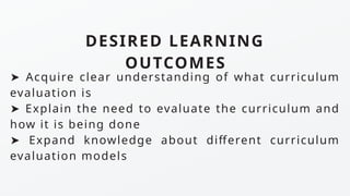 ➤ Acquire clear understanding of what curriculum
evaluation is
➤ Explain the need to evaluate the curriculum and
how it is being done
➤ Expand knowledge about different curriculum
evaluation models
DESIRED LEARNING
OUTCOMES
 