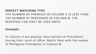 PERFECT MATCHING TYPE
THE NUMBER OF PREMISES IN COLUMN A IS LESS THAN
THE NUMBER OF RESPONSES IN COLUMN B. THE
RESPONSE CAN ONLY BE USED ONCE.
Example:
In Column A are popular descriptions of Presidents
during their term of office. Match then with the names
of Philippine Presidents in Column B.
 