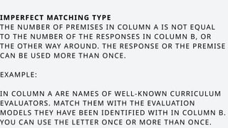 IMPERFECT MATCHING TYPE
THE NUMBER OF PREMISES IN COLUMN A IS NOT EQUAL
TO THE NUMBER OF THE RESPONSES IN COLUMN B, OR
THE OTHER WAY AROUND. THE RESPONSE OR THE PREMISE
CAN BE USED MORE THAN ONCE.
EXAMPLE:
IN COLUMN A ARE NAMES OF WELL-KNOWN CURRICULUM
EVALUATORS. MATCH THEM WITH THE EVALUATION
MODELS THEY HAVE BEEN IDENTIFIED WITH IN COLUMN B.
YOU CAN USE THE LETTER ONCE OR MORE THAN ONCE.
 