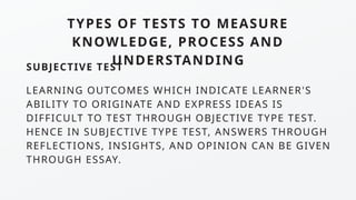TYPES OF TESTS TO MEASURE
KNOWLEDGE, PROCESS AND
UNDERSTANDING
SUBJECTIVE TEST
LEARNING OUTCOMES WHICH INDICATE LEARNER'S
ABILITY TO ORIGINATE AND EXPRESS IDEAS IS
DIFFICULT TO TEST THROUGH OBJECTIVE TYPE TEST.
HENCE IN SUBJECTIVE TYPE TEST, ANSWERS THROUGH
REFLECTIONS, INSIGHTS, AND OPINION CAN BE GIVEN
THROUGH ESSAY.
 
