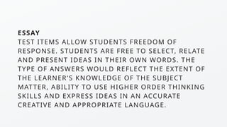 ESSAY
TEST ITEMS ALLOW STUDENTS FREEDOM OF
RESPONSE. STUDENTS ARE FREE TO SELECT, RELATE
AND PRESENT IDEAS IN THEIR OWN WORDS. THE
TYPE OF ANSWERS WOULD REFLECT THE EXTENT OF
THE LEARNER'S KNOWLEDGE OF THE SUBJECT
MATTER, ABILITY TO USE HIGHER ORDER THINKING
SKILLS AND EXPRESS IDEAS IN AN ACCURATE
CREATIVE AND APPROPRIATE LANGUAGE.
 