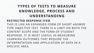 TYPES OF TESTS TO MEASURE
KNOWLEDGE, PROCESS AND
UNDERSTANDING
RESTRICTED RESPONSE ITEM
THIS IS LIKE AN EXPANDED FORM OF SHORT ANSWER
TYPE OBJECTIVE TEST. THERE IS A LIMIT ON BOTH THE
CONTENT SCOPE AND THE FORM OF STUDENT
RESPONSE. IT IS MOST USEFUL IN MEASURING
LEARNING OUTCOMES THAT REQUIRE THE
INTERPRETATION AND APPLICATION OF DATA IN A
SPECIFIC AREA.
 