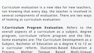 Curriculum evaluation is a new idea for new teachers,
not knowing that every day, the teacher is involved in
several components of evaluation. There are two ways
of looking at curriculum evaluation:
1.Curriculum Program Evaluation. Refers to the
overall aspects of a curriculum as a subject, degree
program, curriculum reform program and the like.
Some examples are: The Curriculum Development as a
Subject, Bachelor of Education as a degree K to 12 as
a curricular reform, Outcomes-Based Education a
Process, Mother Tongue Based Multi-lingual
 